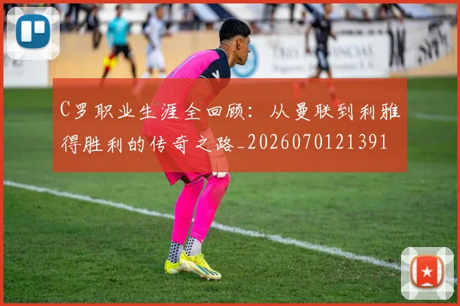 C罗职业生涯全回顾:从曼联到利雅得胜利的传奇之路_20260701213918