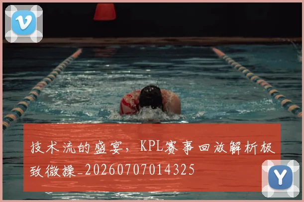 技术流的盛宴,KPL赛事回放解析极致微操_20260707014325