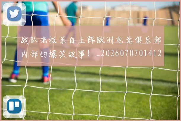战队老板亲自上阵欧洲电竞俱乐部内部的爆笑故事！_20260707014127