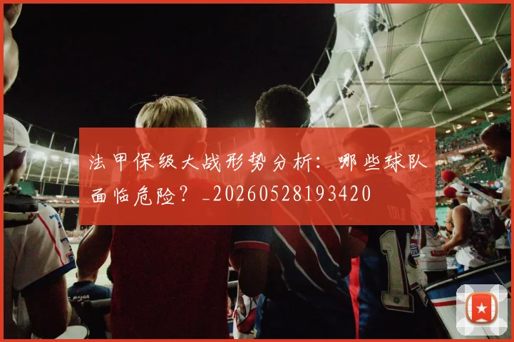 法甲保级大战形势分析：哪些球队面临危险？_20260528193420