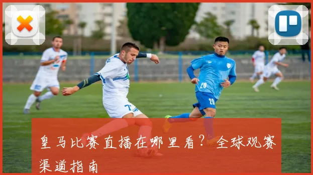 皇马比赛直播在哪里看?全球观赛渠道指南