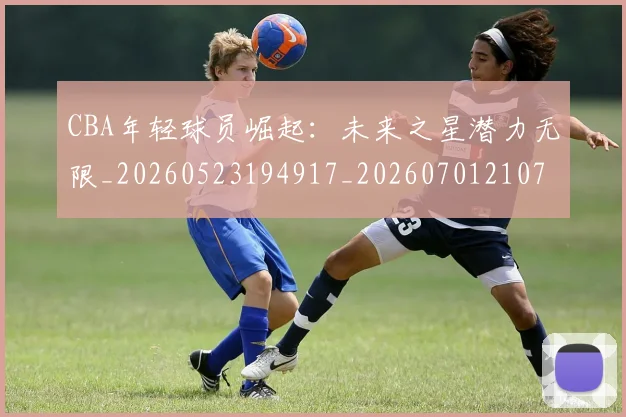 CBA年轻球员崛起：未来之星潜力无限_20260523194917_20260701210735