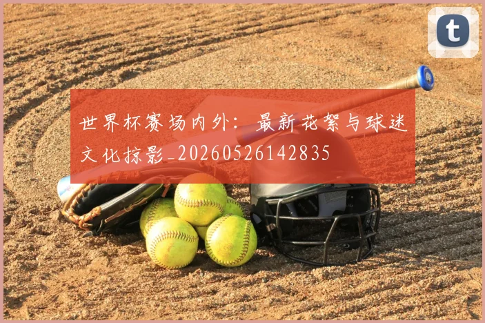 世界杯赛场内外:最新花絮与球迷文化掠影_20260526142835