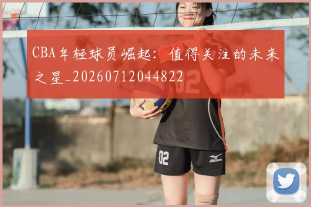 CBA年轻球员崛起：值得关注的未来之星_20260712044822