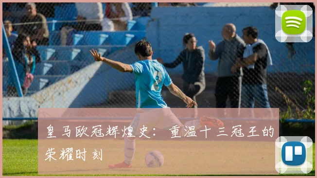 皇马欧冠辉煌史:重温十三冠王的荣耀时刻