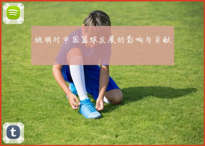 姚明对中国篮球发展的影响与贡献