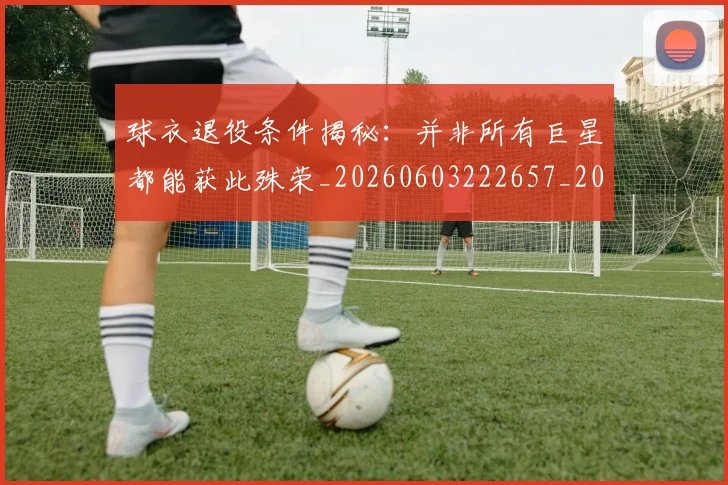 球衣退役条件揭秘：并非所有巨星都能获此殊荣_20260603222657_20260802160830