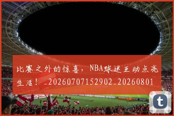比赛之外的惊喜，NBA球迷互动点亮生活！_20260707152902_20260801170946