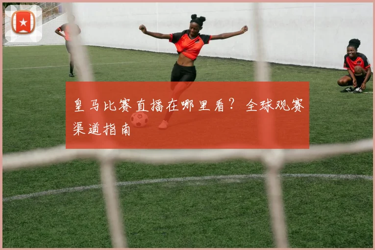 皇马比赛直播在哪里看？全球观赛渠道指南