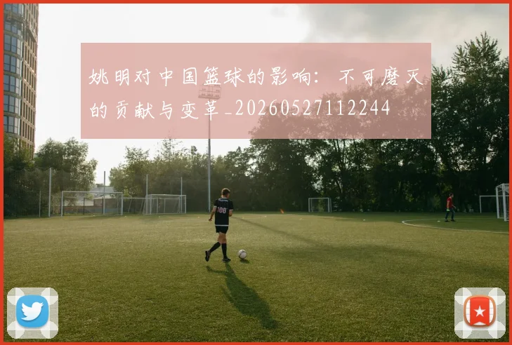 姚明对中国篮球的影响:不可磨灭的贡献与变革_20260527112244