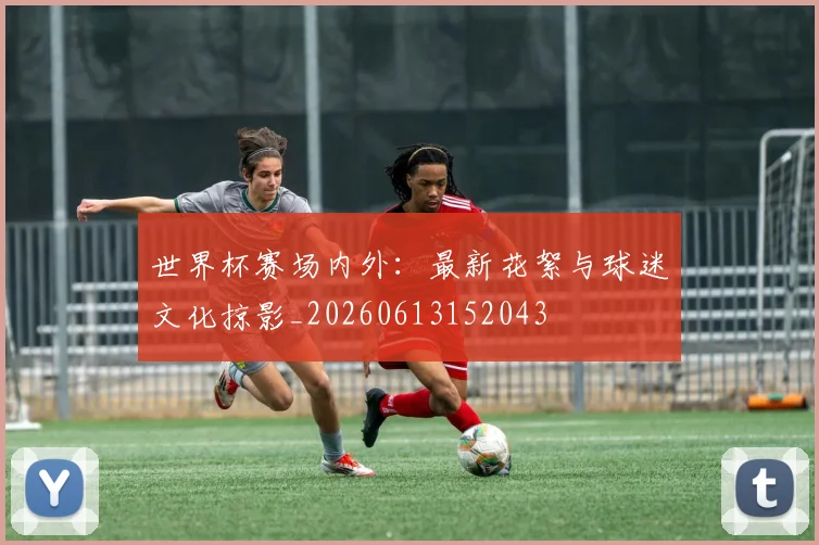 世界杯赛场内外:最新花絮与球迷文化掠影_20260613152043