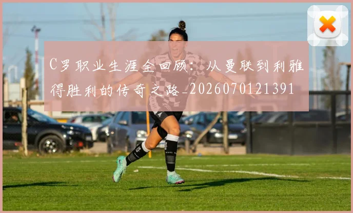 C罗职业生涯全回顾：从曼联到利雅得胜利的传奇之路_20260701213918