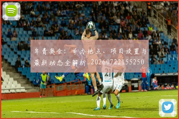 年青奥会：举办地点、项目设置与最新动态全解析_20260722155250