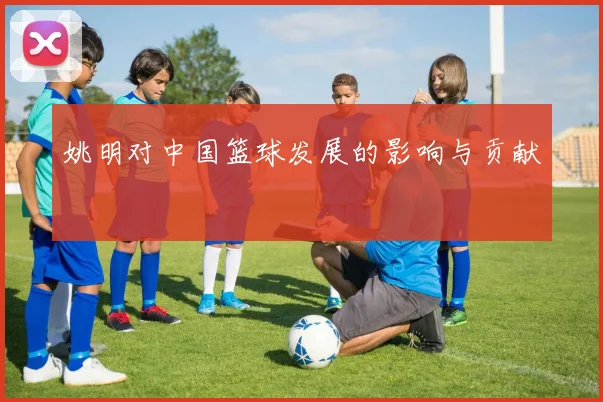 姚明对中国篮球发展的影响与贡献