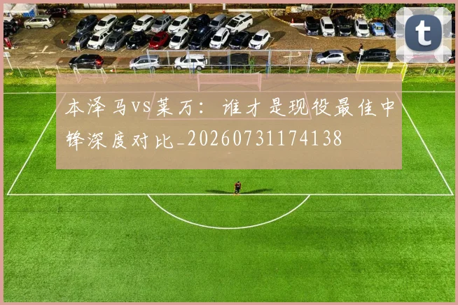 本泽马vs莱万:谁才是现役最佳中锋深度对比_20260731174138