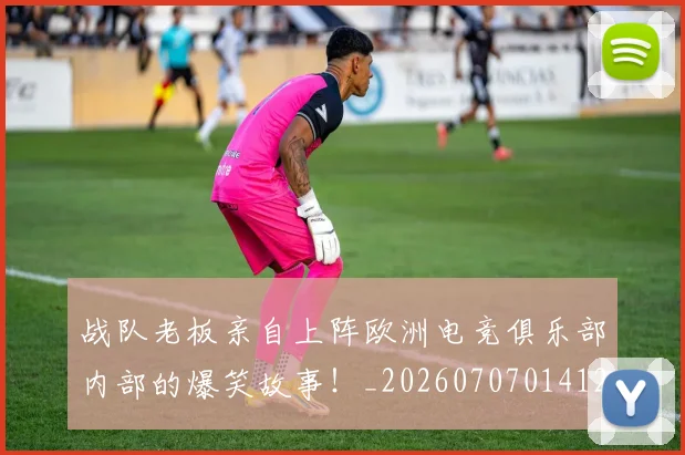 战队老板亲自上阵欧洲电竞俱乐部内部的爆笑故事!_20260707014127