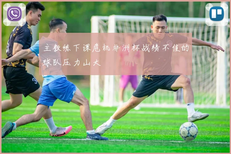 主教练下课危机非洲杯战绩不佳的球队压力山大