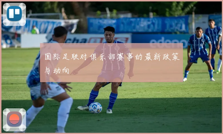 国际足联对俱乐部赛事的最新政策与动向