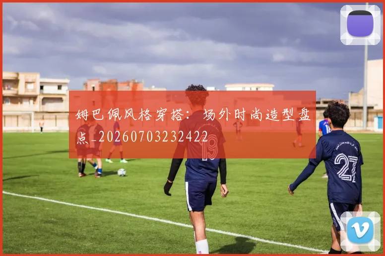 姆巴佩风格穿搭:场外时尚造型盘点_20260703232422