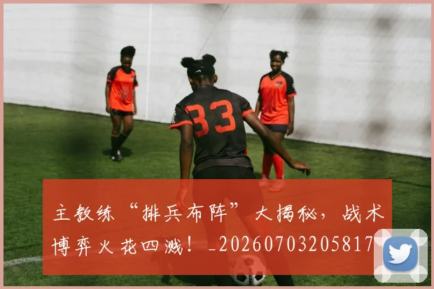 主教练“排兵布阵”大揭秘,战术博弈火花四溅!_20260703205817