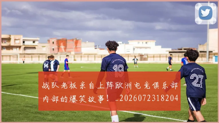 战队老板亲自上阵欧洲电竞俱乐部内部的爆笑故事！_20260723182042