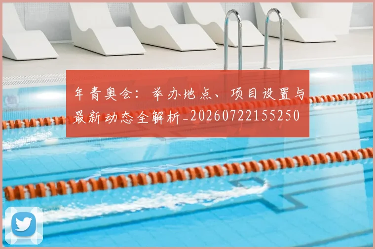 年青奥会:举办地点、项目设置与最新动态全解析_20260722155250