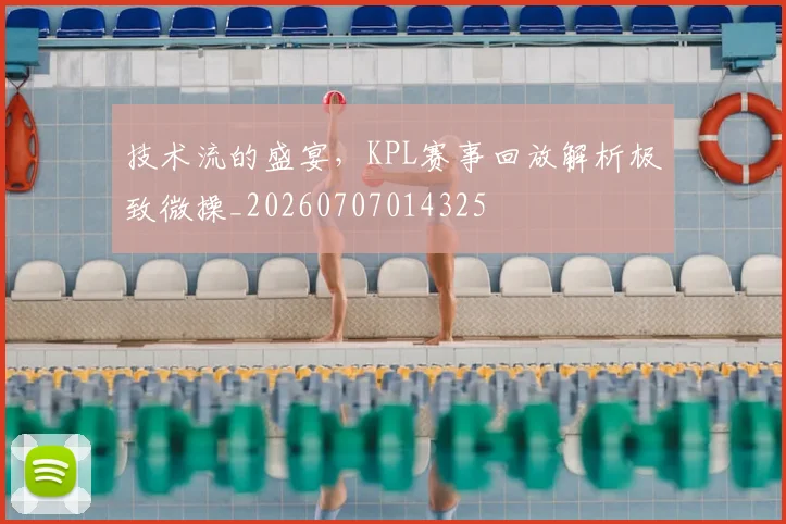 技术流的盛宴，KPL赛事回放解析极致微操_20260707014325