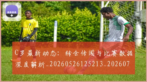 C罗最新动态：转会传闻与比赛数据深度解析_20260526125213_20260701213117