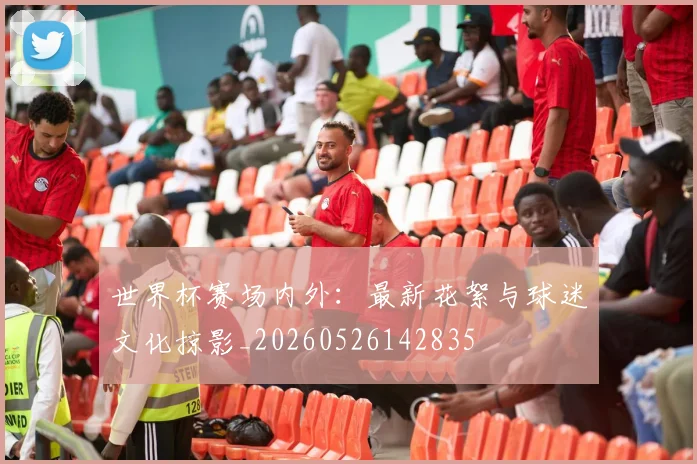 世界杯赛场内外:最新花絮与球迷文化掠影_20260526142835